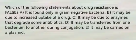 Which of the following statements about drug resistance is FALSE? A) It is found only in gram-negative bacteria. B) It may be due to increased uptake of a drug. C) It may be due to enzymes that degrade some antibiotics. D) It may be transferred from one bacterium to another during conjugation. E) It may be carried on a plasmid.