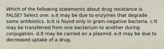 Which of the following statements about drug resistance is FALSE? Select one: a.It may be due to enzymes that degrade some antibiotics. b.It is found only in gram-negative bacteria. c.It may be transferred from one bacterium to another during conjugation. d.It may be carried on a plasmid. e.It may be due to decreased uptake of a drug.