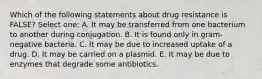 Which of the following statements about drug resistance is FALSE? Select one: A. It may be transferred from one bacterium to another during conjugation. B. It is found only in gram-negative bacteria. C. It may be due to increased uptake of a drug. D. It may be carried on a plasmid. E. It may be due to enzymes that degrade some antibiotics.