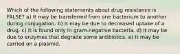 Which of the following statements about drug resistance is FALSE? a) It may be transferred from one bacterium to another during conjugation. b) It may be due to decreased uptake of a drug. c) It is found only in gram-negative bacteria. d) It may be due to enzymes that degrade some antibiotics. e) It may be carried on a plasmid.