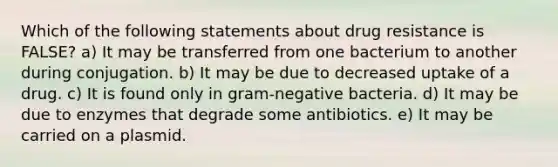 Which of the following statements about drug resistance is FALSE? a) It may be transferred from one bacterium to another during conjugation. b) It may be due to decreased uptake of a drug. c) It is found only in gram-negative bacteria. d) It may be due to enzymes that degrade some antibiotics. e) It may be carried on a plasmid.