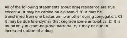 All of the following statements about drug resistance are true except A) It may be carried on a plasmid. B) It may be transferred from one bacterium to another during conjugation. C) It may be due to enzymes that degrade some antibiotics. D) It is found only in gram-negative bacteria. E) It may be due to increased uptake of a drug.