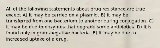 All of the following statements about drug resistance are true except A) It may be carried on a plasmid. B) It may be transferred from one bacterium to another during conjugation. C) It may be due to enzymes that degrade some antibiotics. D) It is found only in gram-negative bacteria. E) It may be due to increased uptake of a drug.