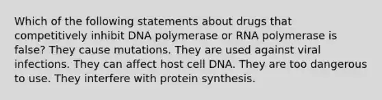 Which of the following statements about drugs that competitively inhibit DNA polymerase or RNA polymerase is false? They cause mutations. They are used against viral infections. They can affect host cell DNA. They are too dangerous to use. They interfere with <a href='https://www.questionai.com/knowledge/kVyphSdCnD-protein-synthesis' class='anchor-knowledge'>protein synthesis</a>.