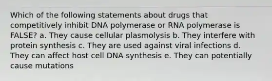 Which of the following statements about drugs that competitively inhibit DNA polymerase or RNA polymerase is FALSE? a. They cause cellular plasmolysis b. They interfere with protein synthesis c. They are used against viral infections d. They can affect host cell DNA synthesis e. They can potentially cause mutations