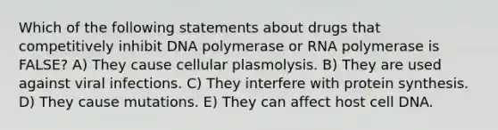 Which of the following statements about drugs that competitively inhibit DNA polymerase or RNA polymerase is FALSE? A) They cause cellular plasmolysis. B) They are used against viral infections. C) They interfere with protein synthesis. D) They cause mutations. E) They can affect host cell DNA.