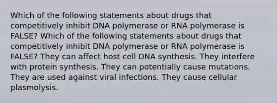 Which of the following statements about drugs that competitively inhibit DNA polymerase or RNA polymerase is FALSE? Which of the following statements about drugs that competitively inhibit DNA polymerase or RNA polymerase is FALSE? They can affect host cell DNA synthesis. They interfere with <a href='https://www.questionai.com/knowledge/kVyphSdCnD-protein-synthesis' class='anchor-knowledge'>protein synthesis</a>. They can potentially cause mutations. They are used against viral infections. They cause cellular plasmolysis.