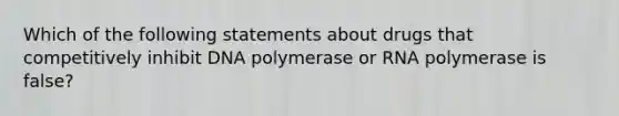 Which of the following statements about drugs that competitively inhibit DNA polymerase or RNA polymerase is false?