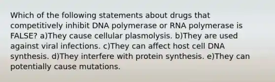 Which of the following statements about drugs that competitively inhibit DNA polymerase or RNA polymerase is FALSE? a)They cause cellular plasmolysis. b)They are used against viral infections. c)They can affect host cell DNA synthesis. d)They interfere with protein synthesis. e)They can potentially cause mutations.