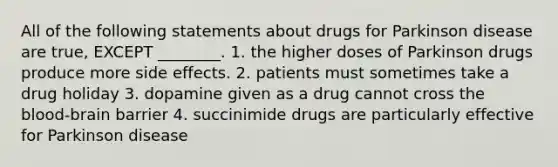 All of the following statements about drugs for Parkinson disease are true, EXCEPT ________. 1. the higher doses of Parkinson drugs produce more side effects. 2. patients must sometimes take a drug holiday 3. dopamine given as a drug cannot cross the blood-brain barrier 4. succinimide drugs are particularly effective for Parkinson disease