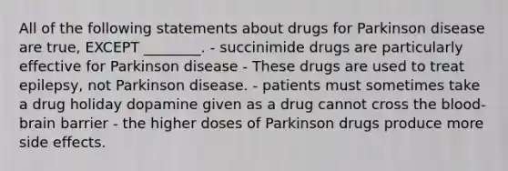 All of the following statements about drugs for Parkinson disease are true, EXCEPT ________. - succinimide drugs are particularly effective for Parkinson disease - These drugs are used to treat epilepsy, not Parkinson disease. - patients must sometimes take a drug holiday dopamine given as a drug cannot cross the blood-brain barrier - the higher doses of Parkinson drugs produce more side effects.