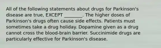 All of the following statements about drugs for Parkinson's disease are true, EXCEPT ________. The higher doses of Parkinson's drugs often cause side effects. Patients must sometimes take a drug holiday. Dopamine given as a drug cannot cross the blood-brain barrier. Succinimide drugs are particularly effective for Parkinson's disease.