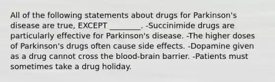 All of the following statements about drugs for Parkinson's disease are true, EXCEPT ________. -Succinimide drugs are particularly effective for Parkinson's disease. -The higher doses of Parkinson's drugs often cause side effects. -Dopamine given as a drug cannot cross the blood-brain barrier. -Patients must sometimes take a drug holiday.