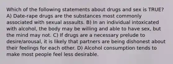 Which of the following statements about drugs and sex is TRUE? A) Date-rape drugs are the substances most commonly associated with sexual assaults. B) In an individual intoxicated with alcohol, the body may be willing and able to have sex, but the mind may not. C) If drugs are a necessary prelude to desire/arousal, it is likely that partners are being dishonest about their feelings for each other. D) Alcohol consumption tends to make most people feel less desirable.