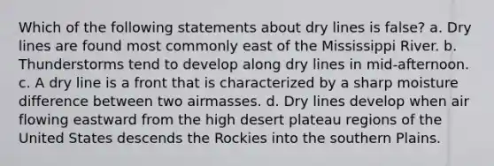 Which of the following statements about dry lines is false? a. Dry lines are found most commonly east of the Mississippi River. b. Thunderstorms tend to develop along dry lines in mid-afternoon. c. A dry line is a front that is characterized by a sharp moisture difference between two airmasses. d. Dry lines develop when air flowing eastward from the high desert plateau regions of the United States descends the Rockies into the southern Plains.