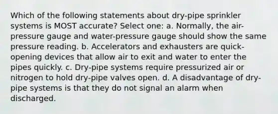 Which of the following statements about dry-pipe sprinkler systems is MOST accurate? Select one: a. Normally, the air-pressure gauge and water-pressure gauge should show the same pressure reading. b. Accelerators and exhausters are quick-opening devices that allow air to exit and water to enter the pipes quickly. c. Dry-pipe systems require pressurized air or nitrogen to hold dry-pipe valves open. d. A disadvantage of dry-pipe systems is that they do not signal an alarm when discharged.