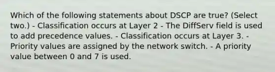 Which of the following statements about DSCP are true? (Select two.) - Classification occurs at Layer 2 - The DiffServ field is used to add precedence values. - Classification occurs at Layer 3. - Priority values are assigned by the network switch. - A priority value between 0 and 7 is used.