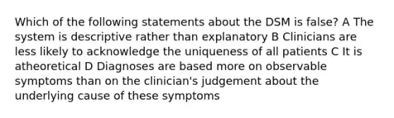 Which of the following statements about the DSM is false? A The system is descriptive rather than explanatory B Clinicians are less likely to acknowledge the uniqueness of all patients C It is atheoretical D Diagnoses are based more on observable symptoms than on the clinician's judgement about the underlying cause of these symptoms