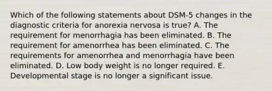 Which of the following statements about DSM-5 changes in the diagnostic criteria for anorexia nervosa is true? A. The requirement for menorrhagia has been eliminated. B. The requirement for amenorrhea has been eliminated. C. The requirements for amenorrhea and menorrhagia have been eliminated. D. Low body weight is no longer required. E. Developmental stage is no longer a significant issue.