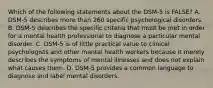 Which of the following statements about the DSM-5 is FALSE? A. DSM-5 describes more than 260 specific psychological disorders. B. DSM-5 describes the specific criteria that must be met in order for a mental health professional to diagnose a particular mental disorder. C. DSM-5 is of little practical value to clinical psychologists and other mental health workers because it merely describes the symptoms of mental illnesses and does not explain what causes them. D. DSM-5 provides a common language to diagnose and label mental disorders.