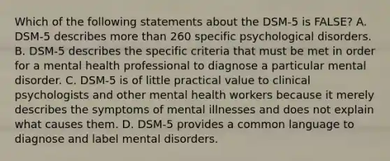 Which of the following statements about the DSM-5 is FALSE? A. DSM-5 describes more than 260 specific psychological disorders. B. DSM-5 describes the specific criteria that must be met in order for a mental health professional to diagnose a particular mental disorder. C. DSM-5 is of little practical value to clinical psychologists and other mental health workers because it merely describes the symptoms of mental illnesses and does not explain what causes them. D. DSM-5 provides a common language to diagnose and label mental disorders.