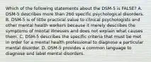 Which of the following statements about the DSM-5 is FALSE? A. DSM-5 describes more than 260 specific psychological disorders. B. DSM-5 is of little practical value to clinical psychologists and other mental health workers because it merely describes the symptoms of mental illnesses and does not explain what causes them. C. DSM-5 describes the specific criteria that must be met in order for a mental health professional to diagnose a particular mental disorder. D. DSM-5 provides a common language to diagnose and label mental disorders.