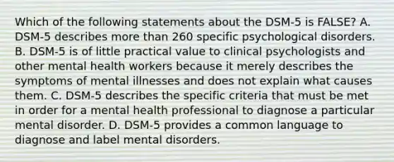 Which of the following statements about the DSM-5 is FALSE? A. DSM-5 describes more than 260 specific psychological disorders. B. DSM-5 is of little practical value to clinical psychologists and other mental health workers because it merely describes the symptoms of mental illnesses and does not explain what causes them. C. DSM-5 describes the specific criteria that must be met in order for a mental health professional to diagnose a particular mental disorder. D. DSM-5 provides a common language to diagnose and label mental disorders.