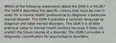 Which of the following statements about the DSM-5 is FALSE? The DSM-5 describes the specific criteria that must be met in order for a mental health professional to diagnose a particular mental disorder. The DSM-5 provides a common language to diagnose and label mental disorders. The DSM-5 is of little practical value to mental health workers because it does not predict the future course of a disorder. The DSM-5 provides a diagnostic classification for psychological disorders.