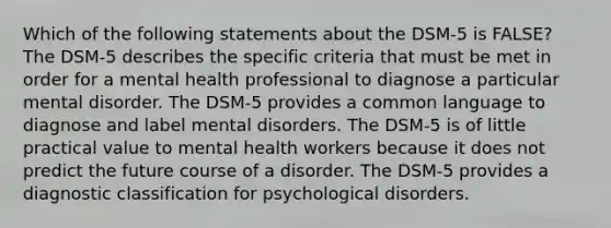 Which of the following statements about the DSM-5 is FALSE? The DSM-5 describes the specific criteria that must be met in order for a mental health professional to diagnose a particular mental disorder. The DSM-5 provides a common language to diagnose and label mental disorders. The DSM-5 is of little practical value to mental health workers because it does not predict the future course of a disorder. The DSM-5 provides a diagnostic classification for psychological disorders.