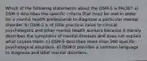 Which of the following statements about the DSM-5 is FALSE? a) DSM-5 describes the specific criteria that must be met in order for a mental health professional to diagnose a particular mental disorder. b) DSM-5 is of little practical value to clinical psychologists and other mental health workers because it merely describes the symptoms of mental illnesses and does not explain what causes them. c) DSM-5 describes more than 260 specific psychological disorders. d) DSM-5 provides a common language to diagnose and label mental disorders.