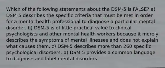 Which of the following statements about the DSM-5 is FALSE? a) DSM-5 describes the specific criteria that must be met in order for a mental health professional to diagnose a particular mental disorder. b) DSM-5 is of little practical value to clinical psychologists and other mental health workers because it merely describes the symptoms of mental illnesses and does not explain what causes them. c) DSM-5 describes more than 260 specific psychological disorders. d) DSM-5 provides a common language to diagnose and label mental disorders.