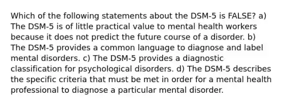 Which of the following statements about the DSM-5 is FALSE? a) The DSM-5 is of little practical value to mental health workers because it does not predict the future course of a disorder. b) The DSM-5 provides a common language to diagnose and label mental disorders. c) The DSM-5 provides a diagnostic classification for psychological disorders. d) The DSM-5 describes the specific criteria that must be met in order for a mental health professional to diagnose a particular mental disorder.