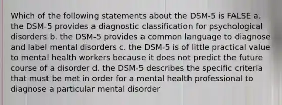 Which of the following statements about the DSM-5 is FALSE a. the DSM-5 provides a diagnostic classification for psychological disorders b. the DSM-5 provides a common language to diagnose and label mental disorders c. the DSM-5 is of little practical value to mental health workers because it does not predict the future course of a disorder d. the DSM-5 describes the specific criteria that must be met in order for a mental health professional to diagnose a particular mental disorder