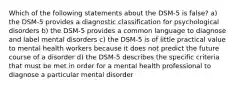 Which of the following statements about the DSM-5 is false? a) the DSM-5 provides a diagnostic classification for psychological disorders b) the DSM-5 provides a common language to diagnose and label mental disorders c) the DSM-5 is of little practical value to mental health workers because it does not predict the future course of a disorder d) the DSM-5 describes the specific criteria that must be met in order for a mental health professional to diagnose a particular mental disorder