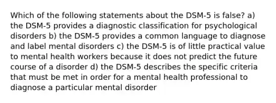 Which of the following statements about the DSM-5 is false? a) the DSM-5 provides a diagnostic classification for psychological disorders b) the DSM-5 provides a common language to diagnose and label mental disorders c) the DSM-5 is of little practical value to mental health workers because it does not predict the future course of a disorder d) the DSM-5 describes the specific criteria that must be met in order for a mental health professional to diagnose a particular mental disorder