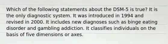 Which of the following statements about the DSM-5 is true? It is the only diagnostic system. It was introduced in 1994 and revised in 2000. It includes new diagnoses such as binge eating disorder and gambling addiction. It classifies individuals on the basis of five dimensions or axes.