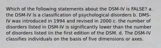 Which of the following statements about the DSM-IV is FALSE? a. the DSM-IV is a classification of psychological disorders b. DMS-IV was introduced in 1994 and revised in 2000 c. the number of disorders listed in DSM-IV is significantly lower than the number of disorders listed iin the first edition of the DSM. d. The DSM-IV classifies individuals on the basis of five dimensions or axes.