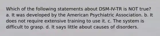 Which of the following statements about DSM-IV-TR is NOT true? a. It was developed by the American Psychiatric Association. b. It does not require extensive training to use it. c. The system is difficult to grasp. d. It says little about causes of disorders.