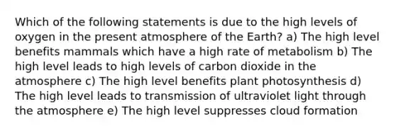 Which of the following statements is due to the high levels of oxygen in the present atmosphere of the Earth? a) The high level benefits mammals which have a high rate of metabolism b) The high level leads to high levels of carbon dioxide in the atmosphere c) The high level benefits plant photosynthesis d) The high level leads to transmission of ultraviolet light through the atmosphere e) The high level suppresses cloud formation