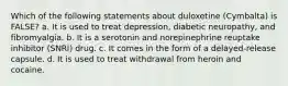 Which of the following statements about duloxetine (Cymbalta) is FALSE? a. It is used to treat depression, diabetic neuropathy, and fibromyalgia. b. It is a serotonin and norepinephrine reuptake inhibitor (SNRI) drug. c. It comes in the form of a delayed-release capsule. d. It is used to treat withdrawal from heroin and cocaine.