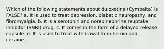 Which of the following statements about duloxetine (Cymbalta) is FALSE? a. It is used to treat depression, diabetic neuropathy, and fibromyalgia. b. It is a serotonin and norepinephrine reuptake inhibitor (SNRI) drug. c. It comes in the form of a delayed-release capsule. d. It is used to treat withdrawal from heroin and cocaine.