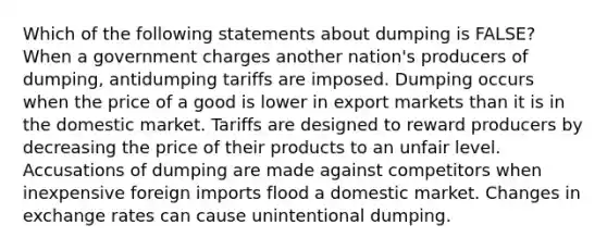 Which of the following statements about dumping is FALSE? When a government charges another nation's producers of dumping, antidumping tariffs are imposed. Dumping occurs when the price of a good is lower in export markets than it is in the domestic market. Tariffs are designed to reward producers by decreasing the price of their products to an unfair level. Accusations of dumping are made against competitors when inexpensive foreign imports flood a domestic market. Changes in exchange rates can cause unintentional dumping.