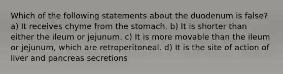 Which of the following statements about the duodenum is false? a) It receives chyme from the stomach. b) It is shorter than either the ileum or jejunum. c) It is more movable than the ileum or jejunum, which are retroperitoneal. d) It is the site of action of liver and pancreas secretions