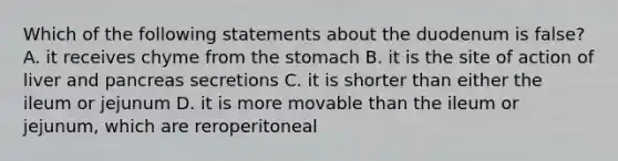 Which of the following statements about the duodenum is false? A. it receives chyme from <a href='https://www.questionai.com/knowledge/kLccSGjkt8-the-stomach' class='anchor-knowledge'>the stomach</a> B. it is the site of action of liver and pancreas secretions C. it is shorter than either the ileum or jejunum D. it is more movable than the ileum or jejunum, which are reroperitoneal