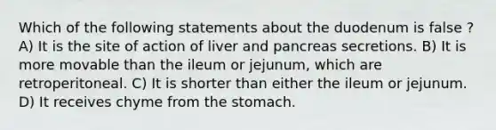 Which of the following statements about the duodenum is false ? A) It is the site of action of liver and pancreas secretions. B) It is more movable than the ileum or jejunum, which are retroperitoneal. C) It is shorter than either the ileum or jejunum. D) It receives chyme from the stomach.