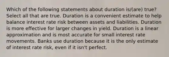 Which of the following statements about duration is/(are) true? Select all that are true. Duration is a convenient estimate to help balance interest rate risk between assets and liabilities. Duration is more effective for larger changes in yield. Duration is a linear approximation and is most accurate for small interest rate movements. Banks use duration because it is the only estimate of interest rate risk, even if it isn't perfect.