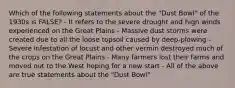 Which of the following statements about the "Dust Bowl" of the 1930s is FALSE? - It refers to the severe drought and high winds experienced on the Great Plains - Massive dust storms were created due to all the loose topsoil caused by deep-plowing - Severe infestation of locust and other vermin destroyed much of the crops on the Great Plains - Many farmers lost their farms and moved out to the West hoping for a new start - All of the above are true statements about the "Dust Bowl"