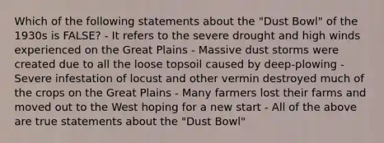 Which of the following statements about the "Dust Bowl" of the 1930s is FALSE? - It refers to the severe drought and high winds experienced on the Great Plains - Massive dust storms were created due to all the loose topsoil caused by deep-plowing - Severe infestation of locust and other vermin destroyed much of the crops on the Great Plains - Many farmers lost their farms and moved out to the West hoping for a new start - All of the above are true statements about the "Dust Bowl"