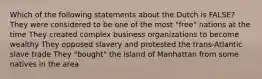 Which of the following statements about the Dutch is FALSE? They were considered to be one of the most "free" nations at the time They created complex business organizations to become wealthy They opposed slavery and protested the trans-Atlantic slave trade They "bought" the island of Manhattan from some natives in the area