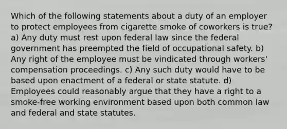 Which of the following statements about a duty of an employer to protect employees from cigarette smoke of coworkers is true? a) Any duty must rest upon federal law since the federal government has preempted the field of occupational safety. b) Any right of the employee must be vindicated through workers' compensation proceedings. c) Any such duty would have to be based upon enactment of a federal or state statute. d) Employees could reasonably argue that they have a right to a smoke-free working environment based upon both common law and federal and state statutes.